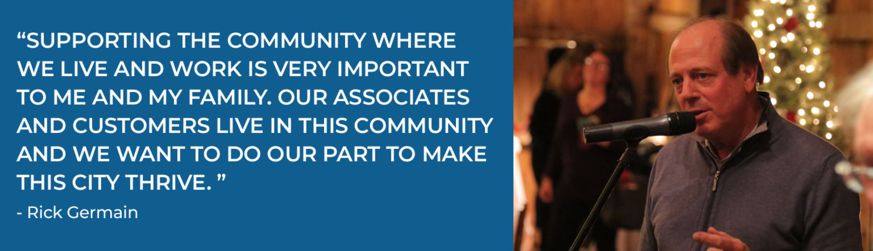 Quote reads, “Supporting the community where we live and work is very important to me and my family. Our associates and customers live in this community and we want to do our part to make this city thrive.” — Rick Germain. Beside the quote, a man speaks into a microphone at an indoor event with holiday lights in the background.